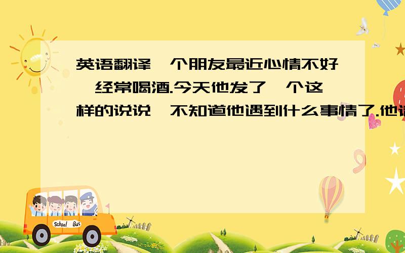 英语翻译一个朋友最近心情不好,经常喝酒.今天他发了一个这样的说说,不知道他遇到什么事情了.他请假回家了.电话也关机了,真希望能帮助到他.希望能看懂的朋友帮忙翻译一下.今天风很大