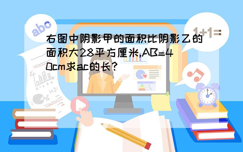 右图中阴影甲的面积比阴影乙的面积大28平方厘米,AB=40cm求ac的长?