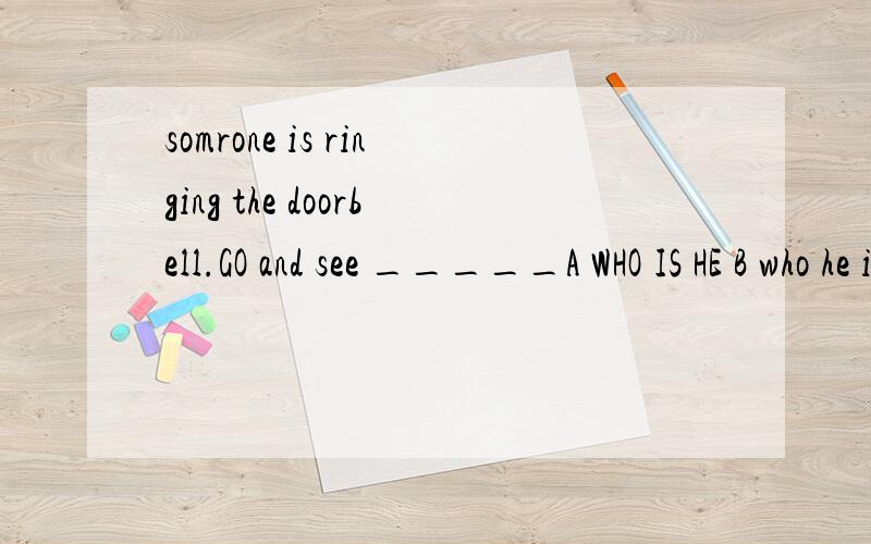 somrone is ringing the doorbell.GO and see _____A WHO IS HE B who he is c who is itD WHO IT IS 选哪个以及为什么