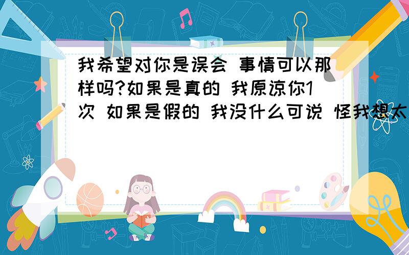 我希望对你是误会 事情可以那样吗?如果是真的 我原谅你1次 如果是假的 我没什么可说 怪我想太多