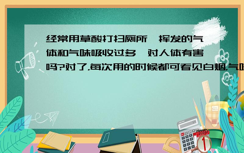 经常用草酸打扫厕所,挥发的气体和气味吸收过多,对人体有害吗?对了，每次用的时候都可看见白烟，气味很刺鼻