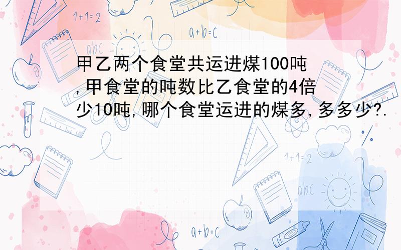 甲乙两个食堂共运进煤100吨,甲食堂的吨数比乙食堂的4倍少10吨,哪个食堂运进的煤多,多多少?.