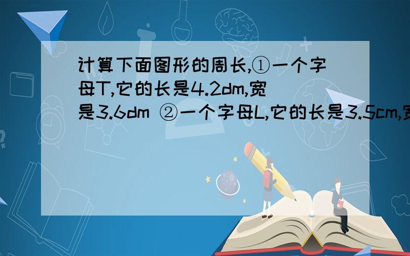 计算下面图形的周长,①一个字母T,它的长是4.2dm,宽是3.6dm ②一个字母L,它的长是3.5cm,宽是5cm③一个字母E,它的长是5cm,宽是8cm,