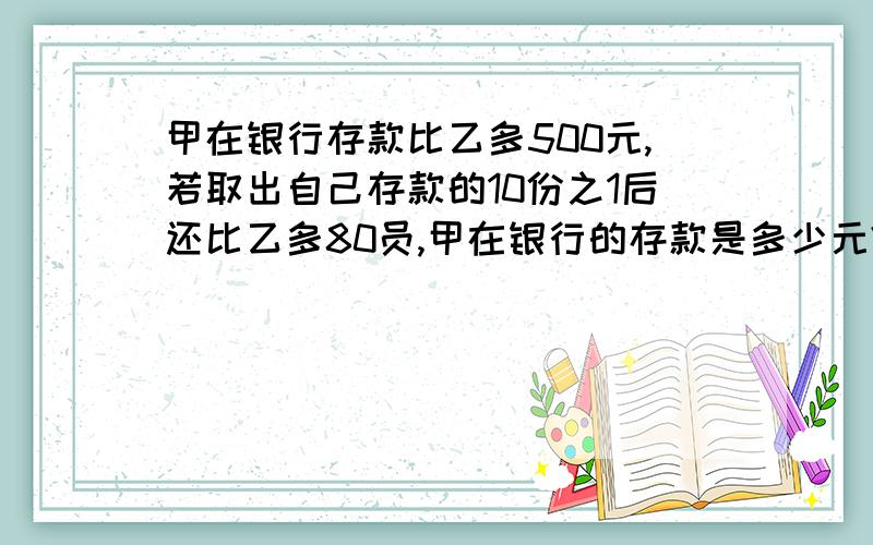 甲在银行存款比乙多500元,若取出自己存款的10份之1后还比乙多80员,甲在银行的存款是多少元?