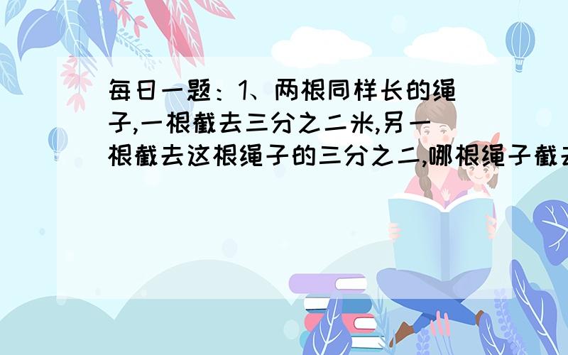 每日一题：1、两根同样长的绳子,一根截去三分之二米,另一根截去这根绳子的三分之二,哪根绳子截去的2、给一个长6米,宽4米,高3米的房间四壁贴壁纸,除去门窗6平方米,每平方米壁纸10.5元,共