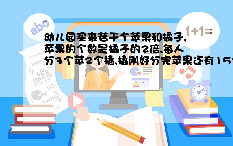 幼儿园买来若干个苹果和橘子,苹果的个数是橘子的2倍,每人分3个苹2个橘,橘刚好分完苹果还有15个,橘子和平果个多少个