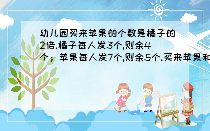 幼儿园买来苹果的个数是橘子的2倍.橘子每人发3个,则余4个；苹果每人发7个,则余5个.买来苹果和橘子各多少个?快,不要方程,就是算式.