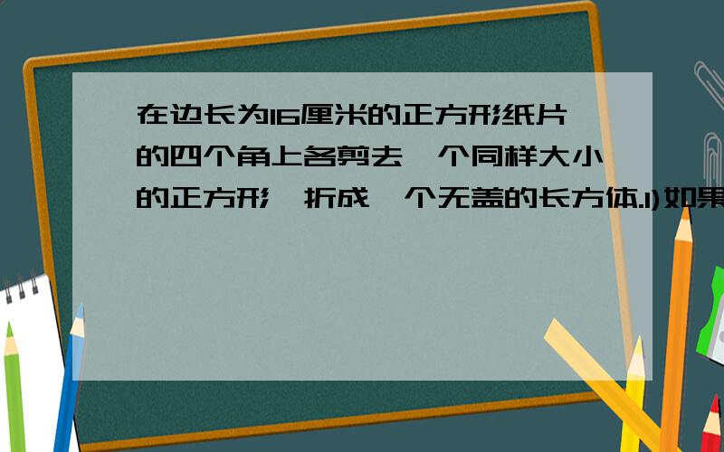 在边长为16厘米的正方形纸片的四个角上各剪去一个同样大小的正方形,折成一个无盖的长方体.1)如果剪去的小正体的边长为x厘米,请用x来表示这个无盖长方体的容积2)当剪去的小正方形的边