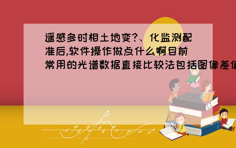 遥感多时相土地变?、化监测配准后,软件操作做点什么啊目前常用的光谱数据直接比较法包括图像差值法、图像比值法、植被指数比较法、主成分分析法、光谱特征变异法、假彩色合成法、