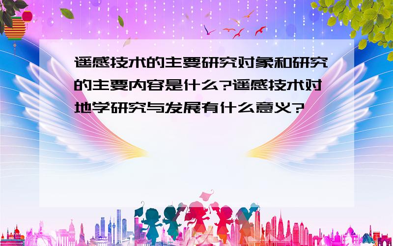 遥感技术的主要研究对象和研究的主要内容是什么?遥感技术对地学研究与发展有什么意义?