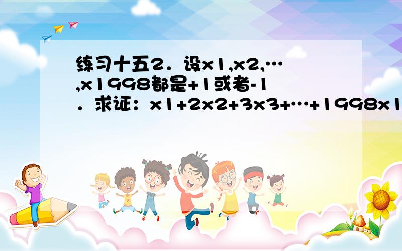 练习十五2．设x1,x2,…,x1998都是+1或者-1．求证：x1+2x2+3x3+…+1998x1998≠0．3．设x1,x2,…,xn(n＞4)为1或-1,并且x1x2x3x4+x2x3x4x5+…+xnx1x2x3=0．求证：n是4的倍数．4．(1)任意重排某一自然数的所有数字,求