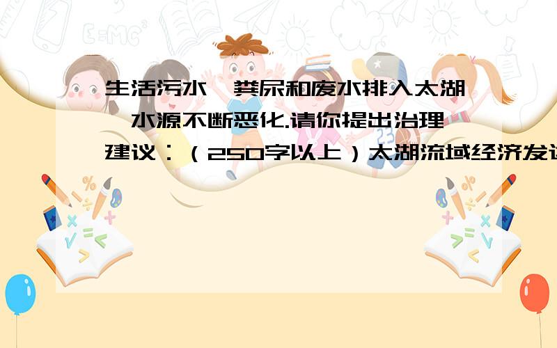 生活污水、粪尿和废水排入太湖,水源不断恶化.请你提出治理建议：（250字以上）太湖流域经济发达,周围的污染企业也不断增多,水源不断恶化.另外,还有不少医院,禽兽饲养场、屠宰场等把含