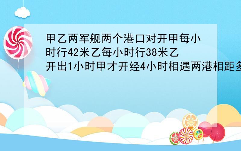 甲乙两军舰两个港口对开甲每小时行42米乙每小时行38米乙开出1小时甲才开经4小时相遇两港相距多少米