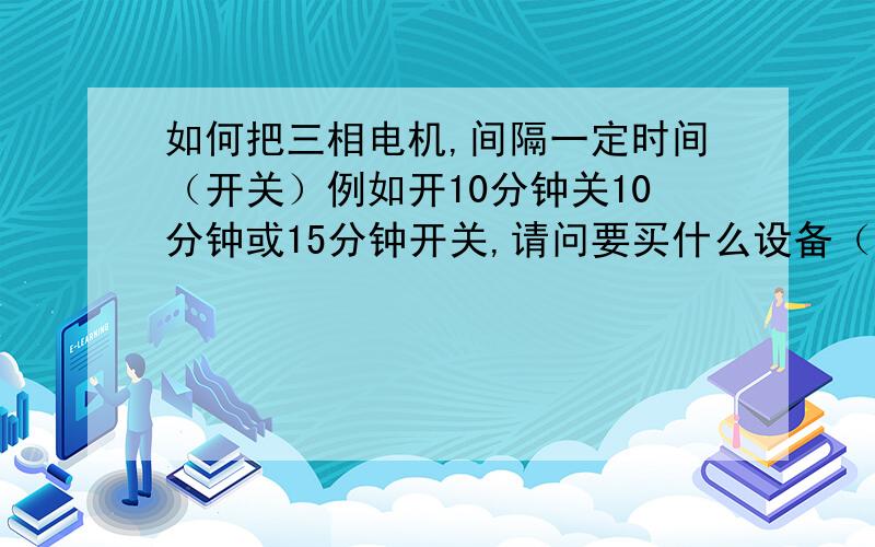 如何把三相电机,间隔一定时间（开关）例如开10分钟关10分钟或15分钟开关,请问要买什么设备（24小时都设目前我的设备24小时都开机,用电量大没这个必要,想省点电,希望认识的朋友教我一定