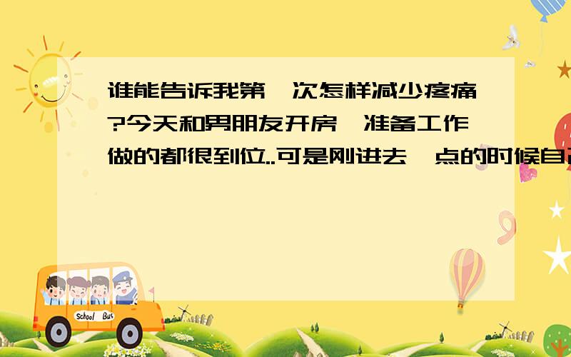 谁能告诉我第一次怎样减少疼痛?今天和男朋友开房,准备工作做的都很到位..可是刚进去一点的时候自己却痛的不得了..男友心疼我就没有在继续了..我想问下怎么忍过这次痛呢?有经验的女女