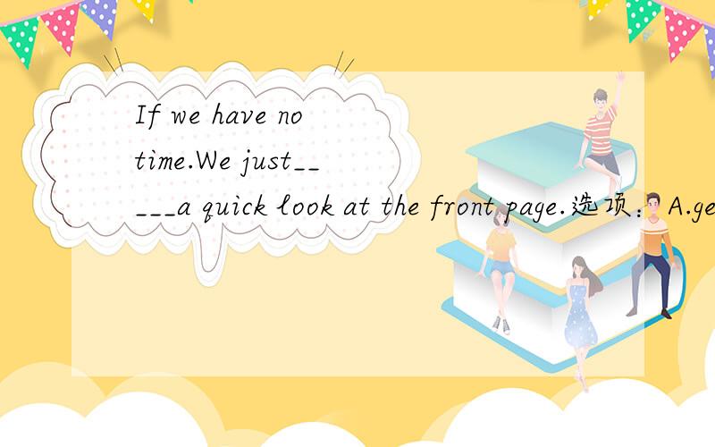 If we have no time.We just_____a quick look at the front page.选项：A.get B.take C.bring D.give