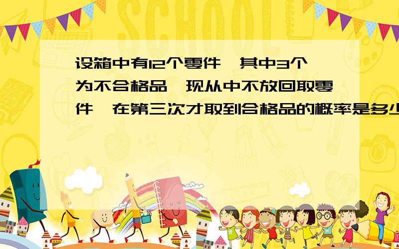 设箱中有12个零件,其中3个为不合格品,现从中不放回取零件,在第三次才取到合格品的概率是多少