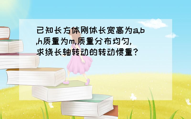 已知长方体刚体长宽高为a,b,h质量为m,质量分布均匀,求绕长轴转动的转动惯量?