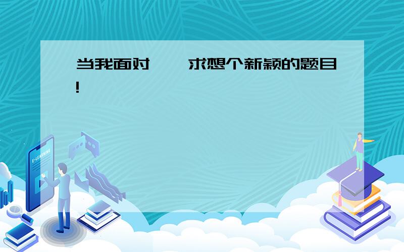 当我面对……求想个新颖的题目!