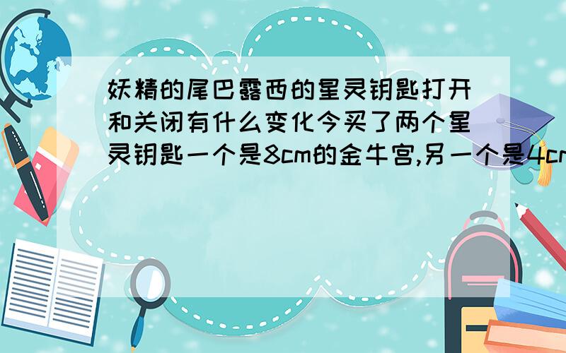 妖精的尾巴露西的星灵钥匙打开和关闭有什么变化今买了两个星灵钥匙一个是8cm的金牛宫,另一个是4cm的巨蟹宫,不同的是金牛座的符号处是凸出来完全金色（除标志外）,而巨蟹“69”处却是