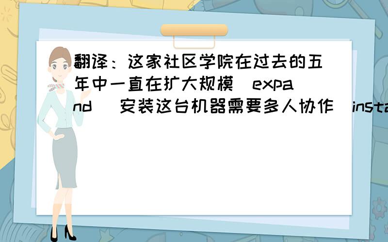 翻译：这家社区学院在过去的五年中一直在扩大规模（expand） 安装这台机器需要多人协作（install）