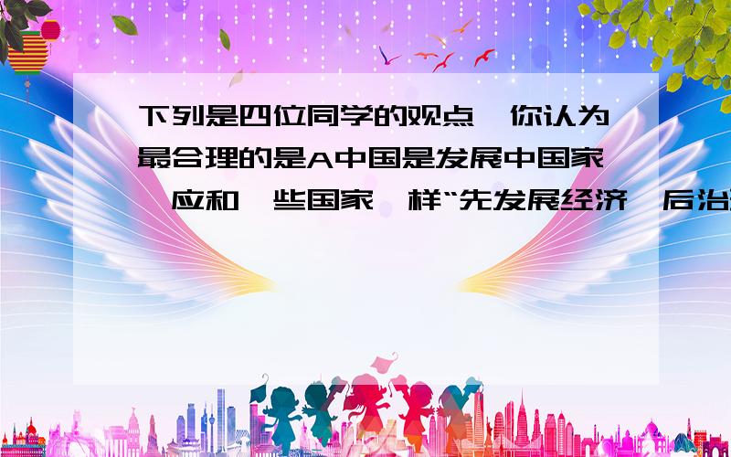 下列是四位同学的观点,你认为最合理的是A中国是发展中国家,应和一些国家一样“先发展经济,后治理污染”B为防止造成对使用者健康的损害,应禁止向食品中添加化学物质C生活离不开化学,