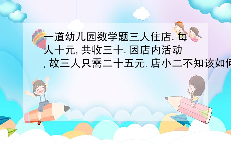 一道幼儿园数学题三人住店,每人十元,共收三十.因店内活动,故三人只需二十五元.店小二不知该如何退钱,所以给每人找了一元,自己独吞两元.这时每人只付了九元,三人付了二十七元,加上店小