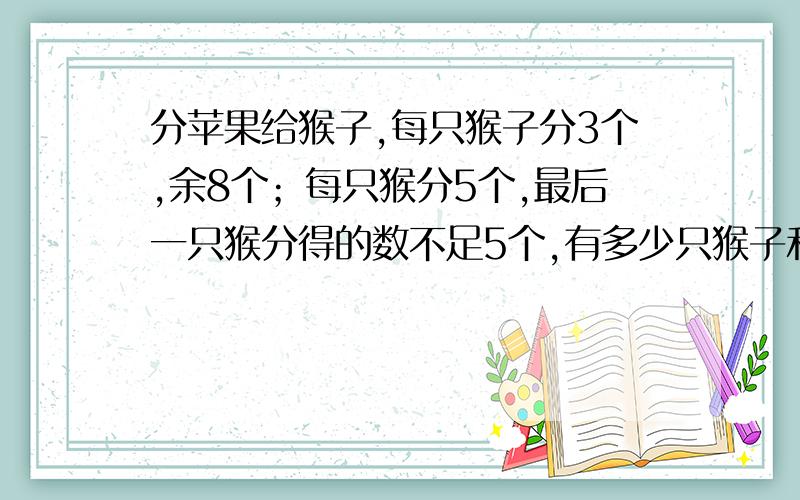 分苹果给猴子,每只猴子分3个,余8个；每只猴分5个,最后一只猴分得的数不足5个,有多少只猴子和苹果?