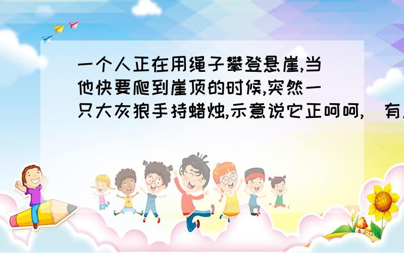 一个人正在用绳子攀登悬崖,当他快要爬到崖顶的时候,突然一只大灰狼手持蜡烛,示意说它正呵呵,`有点意思的答案