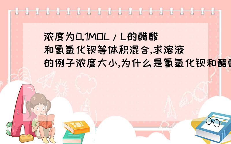 浓度为0.1MOL/L的醋酸和氢氧化钡等体积混合,求溶液的例子浓度大小,为什么是氢氧化钡和醋酸钡的混合溶液它们不是反应生成醋酸钡,怎么还有氢氧化钡?