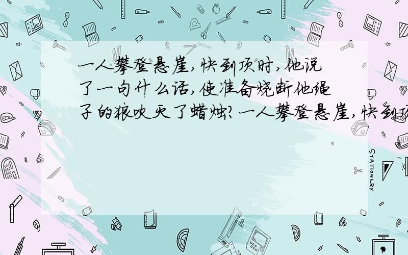 一人攀登悬崖,快到顶时,他说了一句什么话,使准备烧断他绳子的狼吹灭了蜡烛?一人攀登悬崖,快到顶时,看见一灰狼拿着点着的一蜡烛,贼贼的看着他笑,然后将蜡烛慢慢的靠近他攀崖的绳子,如