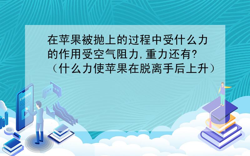 在苹果被抛上的过程中受什么力的作用受空气阻力,重力还有?（什么力使苹果在脱离手后上升）