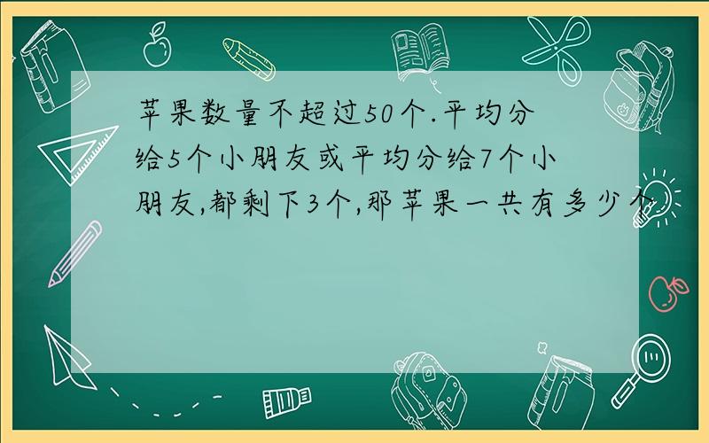 苹果数量不超过50个.平均分给5个小朋友或平均分给7个小朋友,都剩下3个,那苹果一共有多少个