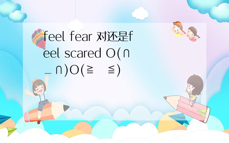 feel fear 对还是feel scared O(∩_∩)O(≧∇≦)