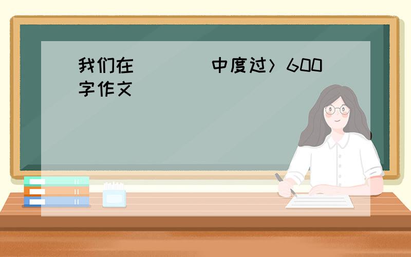 我们在____中度过＞600字作文