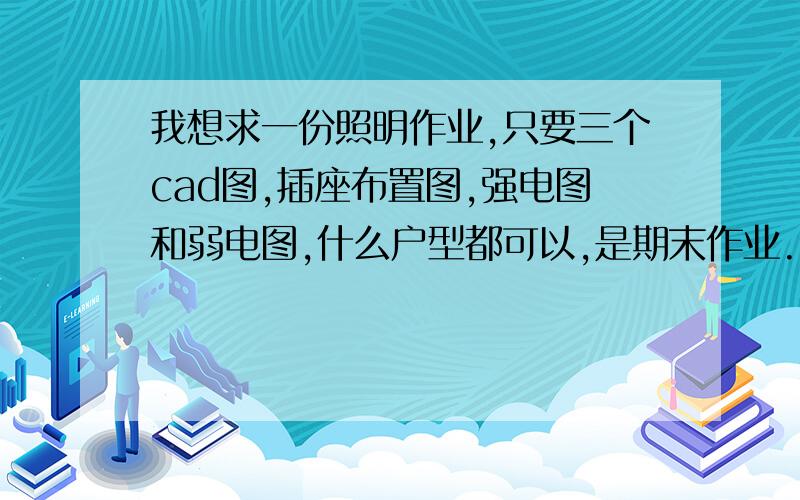 我想求一份照明作业,只要三个cad图,插座布置图,强电图和弱电图,什么户型都可以,是期末作业.993213908,我就10了,