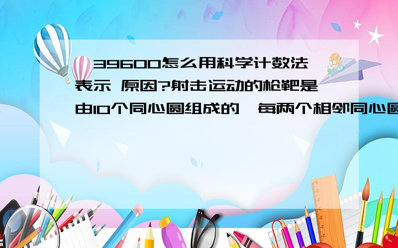 ﹣39600怎么用科学计数法表示 原因?射击运动的枪靶是由10个同心圆组成的,每两个相邻同心圆的半径之差等于中间最小圆的半径,从外向里各个圆环依次叫做1环.2环.3环.