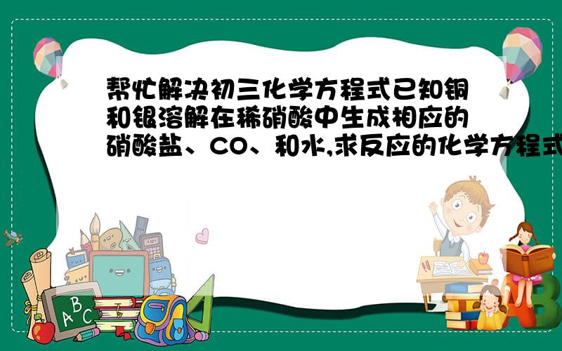 帮忙解决初三化学方程式已知铜和银溶解在稀硝酸中生成相应的硝酸盐、CO、和水,求反应的化学方程式:—————;—————(有两个空)