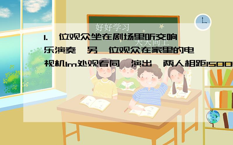 1.一位观众坐在剧场里听交响乐演奏,另一位观众在家里的电视机1m处观看同一演出,两人相距1500km,若他们两人想要同时听到演奏声,那么在剧场的观众应距演奏者约（ ）（声速为340m/s)A.30m B.17m