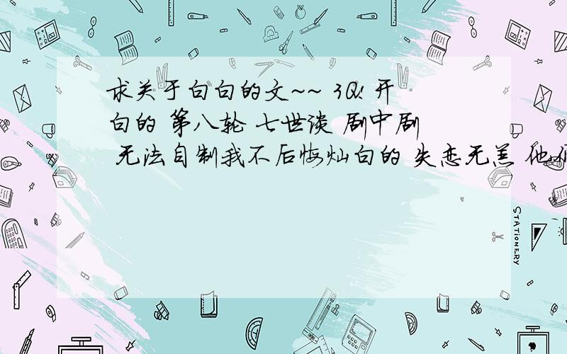 求关于白白的文~~ 3Q!开白的 第八轮 七世谈 剧中剧 无法自制我不后悔灿白的 失恋无恙 他们的时光