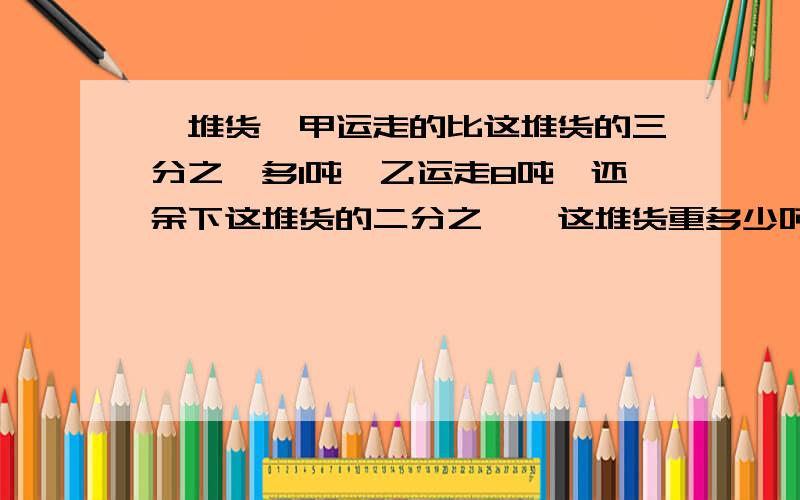 一堆货,甲运走的比这堆货的三分之一多1吨,乙运走8吨,还余下这堆货的二分之一,这堆货重多少吨?