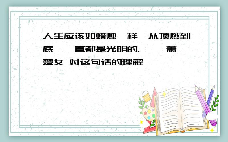 人生应该如蜡烛一样,从顶燃到底,一直都是光明的.—— 萧楚女 对这句话的理解