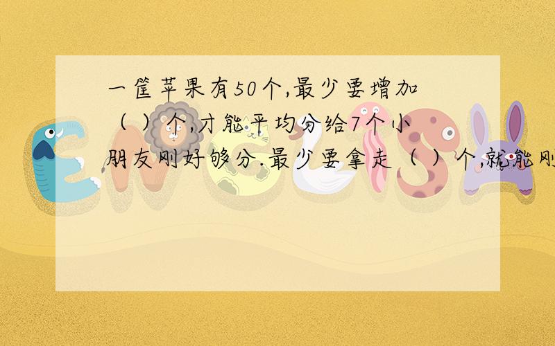 一筐苹果有50个,最少要增加（ ）个,才能平均分给7个小朋友刚好够分.最少要拿走（ ）个,就能刚好平均分