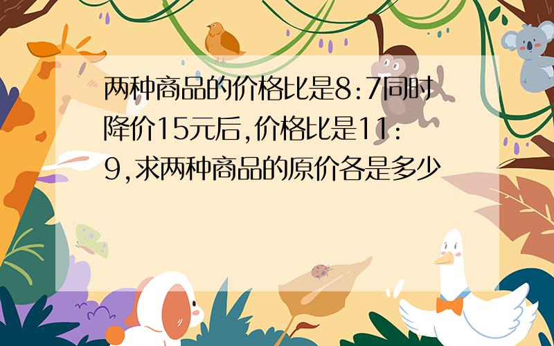 两种商品的价格比是8:7同时降价15元后,价格比是11:9,求两种商品的原价各是多少