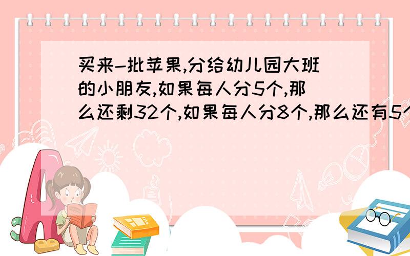 买来-批苹果,分给幼儿园大班的小朋友,如果每人分5个,那么还剩32个,如果每人分8个,那么还有5个小朋友分不到苹果,这批苹果有多少个?