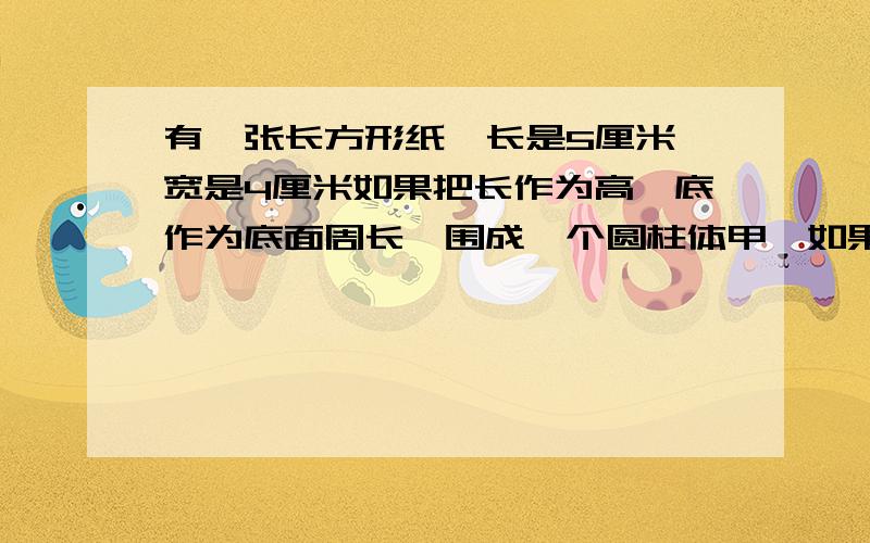 有一张长方形纸,长是5厘米,宽是4厘米如果把长作为高,底作为底面周长,围成一个圆柱体甲,如果把宽作为高,长作为底面周长围成一个圆柱体乙,比较甲乙两个圆柱体的体积