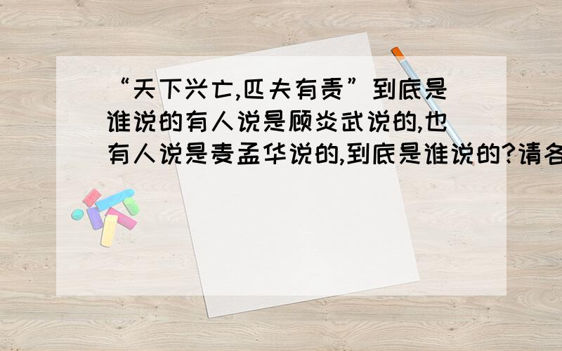 “天下兴亡,匹夫有责”到底是谁说的有人说是顾炎武说的,也有人说是麦孟华说的,到底是谁说的?请各位高手给个准确答案,O(∩_∩)O谢谢!谁能找到麦孟华的《论中国之存亡决定于今日》原文