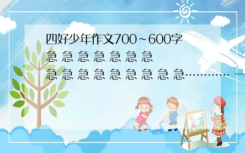 四好少年作文700~600字急 急 急 急 急 急 急 急 急 急 急 急 急 急 急 急………… 一定要自己想的.求求