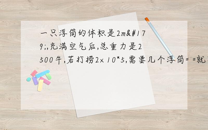 一只浮筒的体积是2m³,充满空气后,总重力是2500牛,若打捞2×10*5,需要几个浮筒= =就不会求.