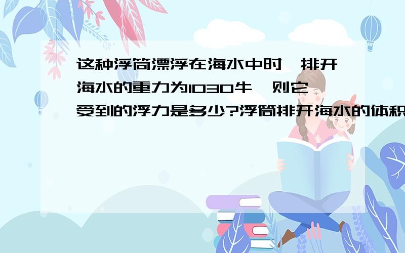 这种浮筒漂浮在海水中时,排开海水的重力为1030牛,则它受到的浮力是多少?浮筒排开海水的体积是多少?